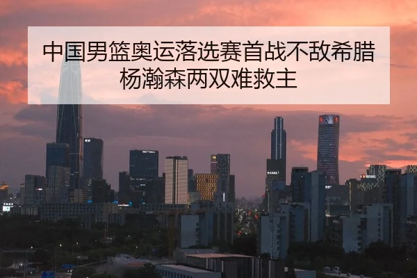 中国男篮奥运落选赛首战不敌希腊 杨瀚森两双难救主