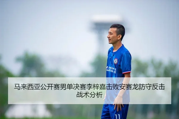马来西亚公开赛男单决赛李梓嘉击败安赛龙防守反击战术分析